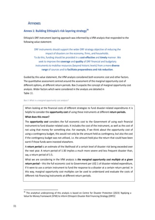 40
Annexes
Annex 1: Building Ethiopia’s risk layering strategy36
Ethiopia’s DRF instrument layering approach was informed by a VfM analysis that responded to the
following value statement:
DRF instruments should support the wider DRF strategy objective of reducing the
impact of disasters on the economy, firms, and households.
To do this, funding should be provided in a cost-effective and timely manner. We
seek to improve the coverage and quality of DRF financial and budgetary
instruments to mobilise resources (beyond historic levels) from a more diverse
range of sources and to facilitate preparedness and risk reduction.
Guided by this value statement, the VfM analysis considered both economic cost and other factors.
The quan�ta�ve assessment centred around the assessment of the marginal opportunity cost of
diﬀerent op�ons, at diﬀerent return periods. �ox 3 unpacks the concept of marginal opportunity cost
analysis. Wider factors which were considered in the analysis are detailed in
Table 10.
Box 3: What is a marginal opportunity cost analysis?
36
The analy�cal underpinning of this analysis is based on �entre for Disaster �rotec�on (�0�3) �Applying a
Value for Money Framework (VFM) to inform Ethiopia’s Disaster Risk Financing Strategy (DRFS)’.
When looking at the ﬁnancial costs of diﬀerent strategies to fund disaster-related expenditures it is
helpful to consider the opportunity cost of using these instruments at diﬀerent return periods.
What does this mean?
The opportunity cost considers the full economic cost to the Government of using each ﬁnancial
instrument to fund disaster-related costs. It includes the cost of the instrument, as well as the cost of
not using that money for something else. For example, if we think about the opportunity cost of
using a con�ngency budget, this would not only be the amount held as con�ngency, but also the cost
if the con�ngency budget was not u�lised, i.e. the amount held plus the return that could have been
earnt if those funds were invested elsewhere.
A return period is an es�mate of the likelihood of a certain level of disaster risk being exceeded over
the next year. A return period of 1:30 implies a much more severe and less frequent disaster than,
say, a return period of 1:5.
What we are considering in the VfM analysis is t�e ��r�in�� opportunity cost �u��p�e �t � �i�en
return period – this the full economic cost to Government per US$ 1 of disaster-related expenditure,
if it were to use a certain instrument to fund the response to a disaster at a certain return period. In
this way, marginal opportunity cost mul�ples can be used to understand and evaluate the costs of
diﬀerent risk ﬁnancing instruments at diﬀerent return periods.
31
 