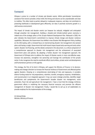 5
Foreword
Ethiopia is prone to a number of climate and disaster events. While post-disaster humanitarian
assistance from donors provides cri�cal relief, the �ming and volume can be unpredictable and slow
to mobilise. This o�en leads to par�al, delayed or inade�uate response, and does not contribute to
protec�ng livelihoods or development gains eﬃciently, nor does it promote economic growth in a
safe business environment.
The impact of climate and disaster events can however be reduced, mi�gated and an�cipated
through proac�ve risk management. �uilding a disaster-and climate-resilient green economy is
indeed one of the strategic pillars of the 10-year �a�onal Development Plan. Released in 2020, the
plan indicates the Government’s commitment to improve climate change and disaster resilience
capabili�es. Moreover, the Government has dra�ed a new Disaster Risk Management Policy, building
on the 2013 policy, with a renewed focus on mainstreaming disaster risk management into sectoral
plans and having a single, Government-led mul�-ha�ard impact-based early warning and early ac�on
system. Disaster risk ﬁnancing, and the details contained in this document, is a cri�cal component of
a comprehensive approach to disaster risk management and the achievement of associated
Government plans and policies. �y adop�ng a holis�c disaster risk management approach, the
Government of Ethiopia aims to address the impact of disaster events in more cost-eﬀec�ve ways,
increase risk awareness, strengthen risk ownership and leverage the contribu�on of the private
sector. It also recognises the need to coordinate eﬀorts local en��es, private sector and development
and humanitarian partners on this agenda.
This strategy, the ﬁrst of its kind in Ethiopia, will support the Ministry of Finance in its decision-
making and strategic direc�on to increase the ﬁnancial resilience of Government and aﬀected par�es
against disasters. Drawing on a comprehensive stock-taking of risks and exposures, it considers
dis�nct funding needs for risk preparedness, reten�on, transfer, emergency response, rehabilita�on,
and reconstruc�on in an integrated approach. It lays out seven strategic priori�es, iden�ﬁes target
beneﬁciaries and complements the Government’s broader disaster risk management, social
protec�on, ﬁscal risk and agricultural risk management. I have a trust that the strategy reinforces
government eﬀorts in mobilising the necessary ﬁnancial resources and promote the eﬃcient
management of disaster risk management. Finally, I would like to call up on all stakeholders to
provide emphasis for the implementa�on of the strategy.
H.E Ahmed Shide
Minister, Ministry of Finance
 
