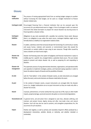6
Glossary
Budget
reallocation
The process of moving appropriated funds from an existing budget category to another
without increasing the total budget; can be used as a budget mechanism to finance
disaster-related costs.
Contingent credit Pre-arranged financing from a financial institution that can be accessed upon the
occurrence of a pre-determined event or trigger. A line of contingent credit is an external
instrument that allows borrowers to prepare for natural disasters by securing access to
financing before a disaster strikes.
Contingent
liabilities
Obligations to pay costs associated with a possible, but uncertain, future event. Because
there is no obligation to pay unless the event occurs, contingent liabilities might not be
formally listed as a liability on an organisation’s balance sheet.
Disaster A sudden, calamitous event that seriously disrupts the functioning of a community or society
and causes human, material, and economic or environmental losses that exceed the
community’s or society’s ability to cope using its own resources. Though often caused by
nature, disasters can have human origins.
Disaster risk
financing
Disaster risk financing covers the system of budgetary and financial mechanisms in place to
credibly pay for a specific risk, arranged before a potential shock occurs. This can include
paying to prevent and reduce disaster risk, as well as preparing for and responding to
disasters.
Disaster risk
management
The systematic process of using administrative directives, organisations, and operational skills
and capacities to implement strategies, policies, and improved coping capacities in order to
lessen the adverse impacts of hazards and the possibility of disaster.
Ex ante Latin for ‘from before’. In the context of disaster events, ex ante instruments are arranged
before the event, and ex ante decisions are likewise made before the event.
Ex post In the context of disaster events, ex-post instruments are arranged after the disaster
occurs (i.e., budget reallocations are an ex post instrument as they are made only after a
disaster has struck).
Hazard A process, phenomenon, or human activity that may cause loss of life, injury or other health
impacts, property damage, social and economic disruption or environmental degradation.
Humanitarian aid In general terms, aid and action that is designed to save lives, alleviate suffering, and
maintain and protect human dignity during and after man-made crises and natural
disasters. Such aid may also be used to prevent, and strengthen preparedness for, the
occurrence of such situations.
Impact Positive and negative, as well as primary and secondary long-term effects produced by a
development intervention, whether directly or indirectly, and whether intended or
unintended.
i
 