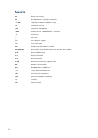 8
Acronyms
ARC African Risk Capacity
BRE Building Resilience in Ethiopia programme
CAT DDO Catastrophic Deferred Drawdown Option
DRF Disaster risk financing
DRM Disaster risk management
EDRMC Ethiopia Disaster Risk Management Commission
ETB Ethiopia Birr
FY Fiscal year
GDP Gross domestic product
GVA Gross value added
HRD Humanitarian Requirement Document
MH-IB-EW-EAS Multi-Hazard Impact-Based Early Warning and Early Action System
MOA Ministry of Agriculture
MOF Ministry of Finance
MOH Ministry of Health
MOILA Ministry of Irrigation and Low Land Areas
NBE National Bank of Ethiopia
NGO Non-governmental organization
ODA Official development assistance
PFM Public financial management
PSNP Productive Safety Net Programme
US$ US dollars
VfM Value for money
iii
 