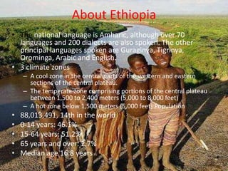About Ethiopia
• The national language is Amharic, although over 70
  languages and 200 dialects are also spoken. The other
  principal languages spoken are Guraginya, Tigrinya,
  Orominga, Arabic and English.
• 3 climate zones
    – A cool zone in the central parts of the western and eastern
      sections of the central plateau.
    – The temperate zone comprising portions of the central plateau
      between 1,500 to 2,400 meters (5,000 to 8,000 feet)
    – A hot zone below 1,500 meters (5,000 feet) Population
•   88,013,491, 14th in the world
•   0-14 years: 46.1%
•   15-64 years: 51.2%
•   65 years and over: 2.7%
•   Median age 16.8 years
 