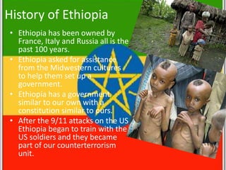 History of Ethiopia
• Ethiopia has been owned by
  France, Italy and Russia all is the
  past 100 years.
• Ethiopia asked for assistance
  from the Midwestern cultures
  to help them set up a
  government.
• Ethiopia has a government
  similar to our own with a
  constitution similar to ours.
• After the 9/11 attacks on the US
  Ethiopia began to train with the
  US soldiers and they became
  part of our counterterrorism
  unit.
 