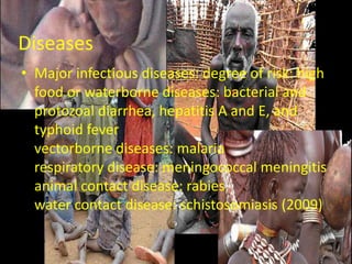 Diseases
• Major infectious diseases: degree of risk: high
  food or waterborne diseases: bacterial and
  protozoal diarrhea, hepatitis A and E, and
  typhoid fever
  vectorborne diseases: malaria
  respiratory disease: meningococcal meningitis
  animal contact disease: rabies
  water contact disease: schistosomiasis (2009)
 