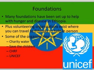 Foundations
• Many foundations have been set up to help
  with hunger and disease in Ethiopia.
• Plus volunteering organizations exist where
  you can travel to Ethiopia to help in person
• Some of the organizations are
  – Charity water
  – Save the children
  – CHRF
  – UNICEF
 