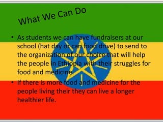• As students we can have fundraisers at our
  school (hat day or can food drive) to send to
  the organization of our choice that will help
  the people in Ethiopia with their struggles for
  food and medicine.
• If there is more food and medicine for the
  people living their they can live a longer
  healthier life.
 