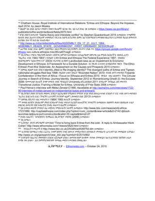 viii Chatham House፡ Royal Institute of International Relations “Eritrea and Ethiopia: Beyond the Impasse,
April 2014, by Jason Mosley.
ix በአለም ላይ ስላሉ በርካታ የግዛትና የወሰን ቅራኔዎች ዝርዝር የሲ. አይ ኤን ድህረ ገጽ ይመልከቱ ። https://www.cia.gov/library/
publications/the-world-factbook/fields/2070.html
x ጽንሰ ሀሳቡን ለመረዳት “Game theory and interstate conflict” by Stephen Quackenbush 2014 ይመልከቱ። ተጫዎቾቹ
ከሁለት በላይ ሲሁኑና እንዲሁም ተወዳዳሪና ተደጋጋፊ አላማ ሲኖራቸዉ ድምሩ ዜሮ እንደማይሆን መገንዘብ በኤርትራና ኢትዮጵያ ቅራኔን ለማጥናት
ይረዳል። ይህ ግን ሌላ ስራ ይጠይቃል።
xi http://www.au.int/en/sites/default/files/ASSEMBLY_EN_17_21_JULY_1964_
ASSEMBLY_HEADS_STATE_ GOVERNM ENT_ FIRST_ORDINARY_SESSION.pdf
xii ፊርማዉ ከብዙ ድህረ ገፀዎች ተነስቶዋል። ለዚህ ምክንያቱ አይታወቅም። ለናሙና ያህል ግን https://groups.google.com/forum/
#!topic/ soc.culture.ethiopia.misc/WvraI0YvegE ይመልከቱ።
xiii ዝኒ ከማሁ። የግርጌ ማስታወሻ ስድሰት፤ ሰባትንና ስምንትን ይመልከቱ። በተጨማሪም በምርጫ ጊዜ የሚነሱ ክርክሮችን፤ የዘዉዴ ረታን
“የኤርትራ ጉዳይ 1940-1963”፤ የተከስት ነጋሽን Eritrea and Ethiopia The Federal Experience 1997; የያዐቆብ
ሃይለማርያምን “አሰብ የማን ናት” 2003ና የጌታቸዉ በጋሻወን Landlocked-ness as an Impediment to Economic
Development in Ethiopia: A Framework for a Durable Solution እና የኪዳኑ አጥናፉና እንዳልካቸዉ ባየህን The Ethio-
Eritrean Post-War Stalemate: An Assessment on the Causes and Prospects 2015 ይመልከቱ።.
xiv ለምሳሌ የአለም ሰገድ አባይን Identity Jilted or Re-imaging identity? The divergent paths of Eritrea and Tigrean
nationalist struggles Red Sea 1998፤ የበረከት ሀብተ ስላሴን “Wounded Nation” 2010: የተስፋ ጽዮን መድሃኔን Towards
Confederation in the Horn of Africa - Focus on Ethiopia and Eritrea 2010; የዮሴፍ ገብረ ህይወትን The Circular
Journey in Search of Eritrea: Journey Identity September 2012 እና Romanticizing Ghedli (I): the Excuses
2008፤ ከመመረቂያ ጽሁፎች ደግሞ የመይላ ተስፋ ሚካኤልን University of London 2011 እንዲሁም የዳንኤል ረዘነ መኮንንን
Transitional Justice: Framing a Model for Eritrea, University of Free State 2008 ይመልከቱ።
xv Paul Henze’s interview with Melez Zenawi C1990. Aavailable at http://asmarino.com/interviews/1722-
90-interview-of-meles-zenawi-on-independence-isaias-and-eritreans.
xvi ባኢትዮጵያ ያለዉ የፖለቲካ መስመር እንዴት ኤርትራዊነት የሚለዉን የማንነት ጽንሰ ሃሳብ እየተፈታተነዉ እንደሆነ የ ፕ/ር ተስፋ ጽዮን መድሃኔን
“ኤርትራ እንደ እናት አገር፤ ችግሮችና ፈተናዎች ትናንትም ዛሬም”፤,የመወያያ ሰነድ 2013ን ይመልከቱ።
xvii ለምሳሌ የጆርዳን ገብረ መድህንን የ 1989ና 1993 ጽሁፎች ይመልከቱ።
xviii የመለስ ዜናዊን፤ የአብራሃም ያየህን እንዲሁም የገብረ መድህን አርአያን ጽሁፎችንና ንግግሮችን ይመልከቱ። በህወሃት ዉስጥ ሰለነበረዉ ሁኔታ
በዝርዝር ለመረዳት የስየ አብራሃንና የገብሩ አስራትን ስራዎች ይመልከቱ።
xix ሰለ አዳዲስ ወደቦች የግንባታ ስራ መጀመር የሚከተሉትና ዜናዎች ይመልከቱ። http://www.bbc.com/news/world-africa-
17231889. http://capitalethiopia.com/index.php?option=com_content&view=article&id=2142:djibouti-
launches-tadjoura-port-construction&catid=35:capital&Itemid=27
xx የገብሩ አስራትን “ሉዓላዊነትና ዲሞክራሲ በኢትዮጵያ” መጽሃፍ (2006) ይመልከቱ።
xxi ዝኒ ከማሁ።
xxii ኢትዮጰያ ያላትን ምርጫዎች ለመገንዘብ “Time to bring back Eritrea from the cold: A reply to Ambassador Hank
Cohen” http://www.ethiomedia.com/14store/5620.html ይመልከቱ።
xxiii የተሰጡትን መሬቶች በ http://news.bbc.co.uk/2/hi/africa/4548754.stm ይመልከቱ።
xxiv ኢትዮጵያ በሶማሊያ ጉዳይ፤ ኤርትራ ደግሞ በየመን ጉዳይ በቀጥታ መግባታቸዉን በተባበሩት መንግስታት ሪፖርቶቸ ላይ መመልከት ይቻላል።
http://www.un.org/ga/search/view_doc.asp?symbol=S/2015/802
xxv አንዳንዶች ከኤርተራ መወዳጅት እንደገና አይቻልም ይላሉ። በመንገፍገፍም ከጥቅሙ ጣጣዉ ያመዝናልና አሁን ኢትዮጵያ ያለችበት ሁኔታ
የተሻለ ነዉ ይላሉ። ይህ ድምዳሜ ከጭንቀት የመነጨ መሆኑን መገንዘብ ያስፍልጋል።
ኢትዮሚድያ - Ethiomedia.com – October 24, 2015
 