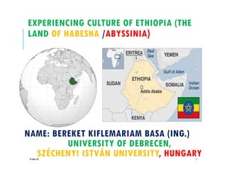 EXPERIENCING CULTURE OF ETHIOPIA (THE
LAND OF HABESHA /ABYSSINIA)
01-Mar-20 1
NAME: BEREKET KIFLEMARIAM BASA (ING.)
UNIVERSITY OF DEBRECEN,
SZÉCHENYI ISTVÁN UNIVERSITY, HUNGARY
 