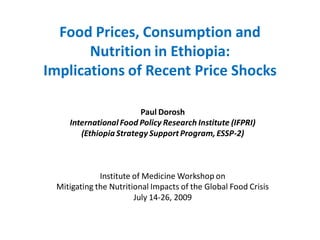Food Prices, Consumption and
       Nutrition in Ethiopia:
Implications of Recent Price Shocks

                       Paul Dorosh
    International Food Policy Research Institute (IFPRI)
       (Ethiopia Strategy Support Program, ESSP-2)



             Institute of Medicine Workshop on
 Mitigating the Nutritional Impacts of the Global Food Crisis
                       July 14-26, 2009
 
