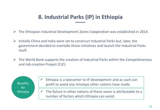 8. Industrial Parks (IP) in Ethiopia
13
 The Ethiopian Industrial Development Zones Cooperation was established in 2014.
 Initially China and India were set to construct Industrial Parks but, later, the
government decided to overtake those initiatives and launch the Industrial Parks
itself.
 The World Bank supports the creation of Industrial Parks within the Competitiveness
and Job creation Project (CJC)
 Ethiopia is a latecomer to IP development and as such can
profit to avoid any missteps other nations have made.Benefits
for
Ethiopia  The failure in other nations of these zones is attributable to a
number of factors which Ethiopia can avoid.
 
