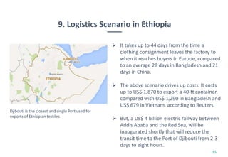 9. Logistics Scenario in Ethiopia
15
 It takes up to 44 days from the time a
clothing consignment leaves the factory to
when it reaches buyers in Europe, compared
to an average 28 days in Bangladesh and 21
days in China.
 The above scenario drives up costs. It costs
up to US$ 1,870 to export a 40-ft container,
compared with US$ 1,290 in Bangladesh and
US$ 679 in Vietnam, according to Reuters.
 But, a US$ 4 billion electric railway between
Addis Ababa and the Red Sea, will be
inaugurated shortly that will reduce the
transit time to the Port of Djibouti from 2-3
days to eight hours.
Djibouti is the closest and single Port used for
exports of Ethiopian textiles
 