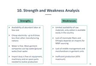 10. Strength and Weakness Analysis
16
Strengths
 Availability of abundant labor at
low cost
 Cheap electricity- up to 8 times
less than other manufacturing
nations
 Water is free. Most garment
companies use tap water/ground
water/river water
 Import duty is free on equipment,
machinery and on spare parts
needed to realize production
Weaknesses
 Limited availability of raw
materials, only cotton is available
easily in the country
 Lack of manmade fibers and
Ethiopia depends on imports for
MMF sourcing
 Lack of middle management and
merchandisers in garment units
 Inefficient production (45%
maximum)
 
