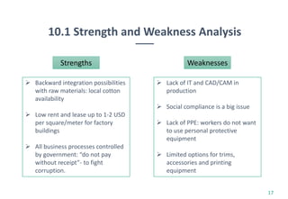 10.1 Strength and Weakness Analysis
17
Strengths
 Backward integration possibilities
with raw materials: local cotton
availability
 Low rent and lease up to 1-2 USD
per square/meter for factory
buildings
 All business processes controlled
by government: “do not pay
without receipt”- to fight
corruption.
Weaknesses
 Lack of IT and CAD/CAM in
production
 Social compliance is a big issue
 Lack of PPE: workers do not want
to use personal protective
equipment
 Limited options for trims,
accessories and printing
equipment
 
