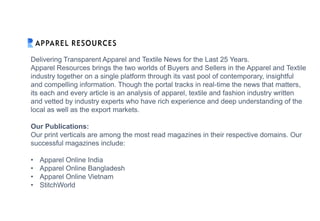 Delivering Transparent Apparel and Textile News for the Last 25 Years.
Apparel Resources brings the two worlds of Buyers and Sellers in the Apparel and Textile
industry together on a single platform through its vast pool of contemporary, insightful
and compelling information. Though the portal tracks in real-time the news that matters,
its each and every article is an analysis of apparel, textile and fashion industry written
and vetted by industry experts who have rich experience and deep understanding of the
local as well as the export markets.
Our Publications:
Our print verticals are among the most read magazines in their respective domains. Our
successful magazines include:
• Apparel Online India
• Apparel Online Bangladesh
• Apparel Online Vietnam
• StitchWorld
 