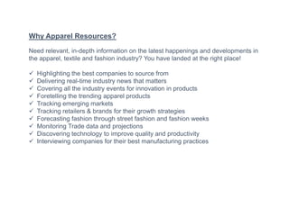 Why Apparel Resources?
Need relevant, in-depth information on the latest happenings and developments in
the apparel, textile and fashion industry? You have landed at the right place!
 Highlighting the best companies to source from
 Delivering real-time industry news that matters
 Covering all the industry events for innovation in products
 Foretelling the trending apparel products
 Tracking emerging markets
 Tracking retailers & brands for their growth strategies
 Forecasting fashion through street fashion and fashion weeks
 Monitoring Trade data and projections
 Discovering technology to improve quality and productivity
 Interviewing companies for their best manufacturing practices
 