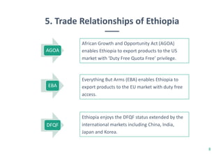 8
African Growth and Opportunity Act (AGOA)
enables Ethiopia to export products to the US
market with ‘Duty Free Quota Free’ privilege.
AGOA
5. Trade Relationships of Ethiopia
Everything But Arms (EBA) enables Ethiopia to
export products to the EU market with duty free
access.
EBA
Ethiopia enjoys the DFQF status extended by the
international markets including China, India,
Japan and Korea.
DFQF
 