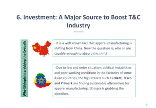 6. Investment: A Major Source to Boost T&C
Industry
9
- It is a well known fact that apparel manufacturing is
shifting from China. Now the question is, who all are
capable enough to absorb this shift?
- Due to law and order situation, political instabilities
and poor working conditions in the factories of some
Asian countries, the big retailers such as H&M, Tesco
and Primark are finding sustainable alternatives for
apparel manufacturing. Ethiopia is grabbing the
attention.
WhyEthiopiaisgrabbingtheEyeballs
 