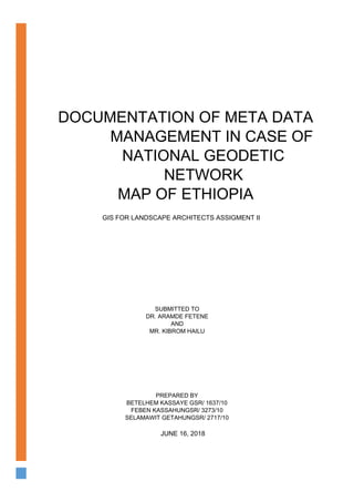 DOCUMENTATION OF META DATA
MANAGEMENT IN CASE OF
NATIONAL GEODETIC
NETWORK
MAP OF ETHIOPIA
GIS FOR LANDSCAPE ARCHITECTS ASSIGMENT II
SUBMITTED TO
DR. ARAMDE FETENE
AND
MR. KIBROM HAILU
PREPARED BY
BETELHEM KASSAYE GSR/ 1637/10
FEBEN KASSAHUNGSR/ 3273/10
SELAMAWIT GETAHUNGSR/ 2717/10
JUNE 16, 2018
 