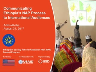 Ethiopia In-country National Adaptation Plan (NAP)
Support Program
Funded by: In collaboration with: Implemented by:
Communicating
Ethiopia’s NAP Process
to International Audiences
Addis Ababa
August 31, 2017
 