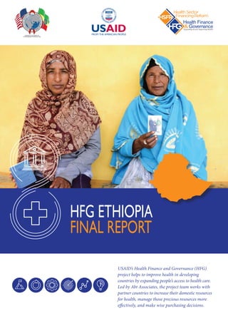 USAID’s Health Finance and Governance (HFG)
project helps to improve health in developing
countries by expanding people’s access to health care.
Led by Abt Associates, the project team works with
partner countries to increase their domestic resources
for health, manage those precious resources more
effectively, and make wise purchasing decisions.
HFG ETHIOPIA
FINAL REPORT
June 2018
This publication was produced for review by the United States Agency for International Development. It was prepared by Health Sector Financing Reform/Health Finance
and Governance (HSFR/HFG) Project, a technical assistance program to support the Government of Ethiopia. HSFR/HFG is managed by Abt Associates.The project is
funded by the United States Agency for International Development (USAID) under cooperative agreement AID-OAA-A-12-00080.
ETHIOPIA HEALTH SECTOR FINANCING REFORM /
HEALTH FINANCE AND GOVERNANCE (HSFR/HFG) PROJECT
END-OF-PROJECT REPORT
2013 – 2018
June 2018
This publication was produced for review by the United States Agency for International Development. It was prepared by Health Sector Financing Reform/Health Finance
and Governance (HSFR/HFG) Project, a technical assistance program to support the Government of Ethiopia. HSFR/HFG is managed by Abt Associates.The project is
funded by the United States Agency for International Development (USAID) under cooperative agreement AID-OAA-A-12-00080.
ETHIOPIA HEALTH SECTOR FINANCING REFORM /
HEALTH FINANCE AND GOVERNANCE (HSFR/HFG) PROJECT
END-OF-PROJECT REPORT
2013 – 2018
 