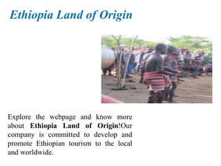 Explore the webpage and know more
about Ethiopia Land of Origin!Our
company is committed to develop and
promote Ethiopian tourism to the local
and worldwide.
Ethiopia Land of Origin
 