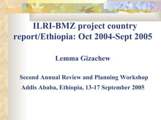   ILRI-BMZ project country report/Ethiopia: Oct 2004-Sept 2005  Lemma Gizachew   Second Annual Review and Planning Workshop Addis Ababa, Ethiopia, 13-17 September 2005   