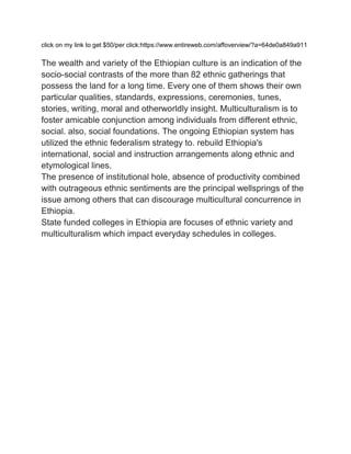 click on my link to get $50/per click:https://www.entireweb.com/affoverview/?a=64de0a849a911
The wealth and variety of the Ethiopian culture is an indication of the
socio-social contrasts of the more than 82 ethnic gatherings that
possess the land for a long time. Every one of them shows their own
particular qualities, standards, expressions, ceremonies, tunes,
stories, writing, moral and otherworldly insight. Multiculturalism is to
foster amicable conjunction among individuals from different ethnic,
social. also, social foundations. The ongoing Ethiopian system has
utilized the ethnic federalism strategy to. rebuild Ethiopia's
international, social and instruction arrangements along ethnic and
etymological lines.
The presence of institutional hole, absence of productivity combined
with outrageous ethnic sentiments are the principal wellsprings of the
issue among others that can discourage multicultural concurrence in
Ethiopia.
State funded colleges in Ethiopia are focuses of ethnic variety and
multiculturalism which impact everyday schedules in colleges.
 