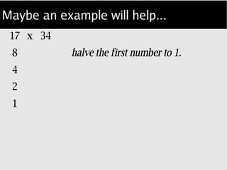 Maybe an example will help...
17 x 34
8 halve the first number to 1
4 using integer math...
2
1
 
