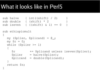 What it looks like in Perl5
sub halve { int((shift) / 2) }
sub double { (shift) * 2 }
sub iseven { ((shift) & 1) == 0 }
sub ethiopicmult
{
my ($plier, $plicand) = @_;
my $r = 0;
while ($plier >= 1)
{
$r += $plicand unless iseven $plier;
$plier = halve $plier;
$plicand = double $plicand;
}
return $r;
}
 