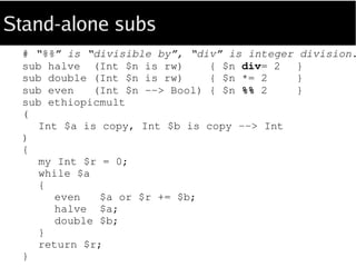 Embedded subs
sub ethiopicmult
(
Int $a is copy, Int $b is copy --> Int
)
{
sub halve (Int $n is rw) { $n div= 2 }; # subs are
sub double (Int $n is rw) { $n *= 2 }; # lexically
sub even (Int $n --> Bool) { $n %% 2 }; # scoped
my $r = 0;
while $a
{
even $a or $r += $b;
halve $a;
double $b;
}
return $r;
}
 