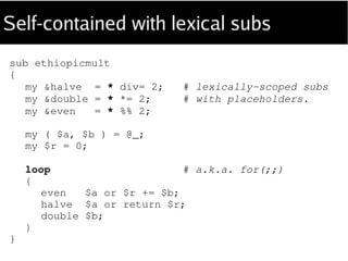 Self-contained with lexical subs
sub ethiopicmult
(
Int $a is copy, Int $b is copy --> Int
)
{
my &halve = * div= 2; # placeholders save
my &double = * *= 2; # syntax.
my &even = * %% 2;
my $r = 0;
loop # a.k.a. for(;;)
{
even $a or $r += $b;
halve $a or return $r;
double $b;
}
}
 