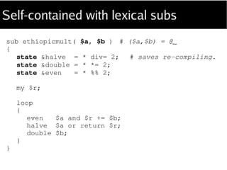 Self-contained with lexical subs
sub ethiopicmult
(
Int $a is copy, Int $b is copy --> Int
)
{
state &halve = * div= 2; # “state” avoids
state &double = * *= 2; # re-compiling.
state &even = * %% 2;
my $r = 0;
loop
{
even $a or $r += $b;
halve $a or return $r;
double $b;
}
}
 