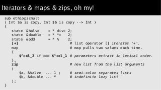 Iterators & maps & zips, oh my!
sub ethiopicmult
( Int $a is copy, Int $b is copy --> Int )
{
state &halve = * div= 2;
state &double = * *= 2;
state &odd = * % 2;
[+] # list operator [] iterates '+'.
map # map pulls two values each time.
{
$^col_2 if odd $^col_1 # parameters extract in lexical order.
},
zip # new list from the list arguments
(
$a, &halve ... 1 ; # semi-colon separates lists
$b, &double ... * # indefinite lazy list
);
}
 