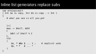 Inline list generators replace subs
sub ethiopicmult
( Int $a is copy, Int $b is copy --> Int )
{
# what you see is all you get
[+]
map -> $half, $dbl
{
$dbl if $half % 2
},
zip
(
$a, * div 2 ... 1 ; # implicit subs
$b, * * 2 ... *
)
}
 