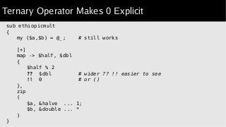 Ternary Operator Makes 0 Explicit
sub ethiopicmult
{
my ($a,$b) = @_; # still works
[+]
map -> $half, $dbl
{
$half % 2
?? $dbl # wider ?? !! easier to see
!! 0 # or ()
},
zip
(
$a, &halve ... 1;
$b, &double ... *
)
}
 