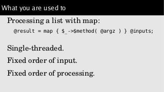 What you are used to
Processing a list with map:
@result = map { $_->$method( @argz ) } @inputs;
Single­threaded.
Fixed order of input.
Fixed order of processing.
 