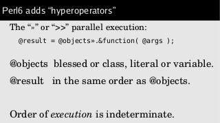 Perl6 adds “hyperoperators”
The “»” or “>>” parallel execution:
@result = @objects».&function( @args );
@objects  blessed or class, literal or variable.
@result   in the same order as @objects.
Order of execution is indeterminate.
 