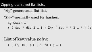 Zipping pairs, not flat lists.
“zip” generates a flat list.
“Z=>” normally used for hashes:
my %hash =
( ( $a, * div 2 … 1 ) Z=> ( $b, * * 2 … * ) );
List of key:value pairs:
( ( 17, 34 ) ; ( ( 8, 68 ) ; … )
 