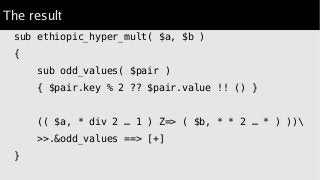 The result
sub ethiopic_hyper_mult( $a, $b )
{
sub odd_values( $pair )
{ $pair.key % 2 ?? $pair.value !! () }
(( $a, * div 2 … 1 ) Z=> ( $b, * * 2 … * ) ))
>>.&odd_values ==> [+]
}
 