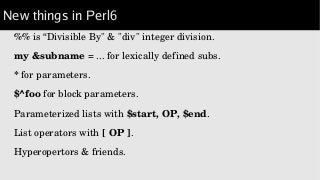 New things in Perl6
%% is “Divisible By" & "div" integer division.
my &subname = ... for lexically defined subs.
* for parameters.
$^foo for block parameters.
Parameterized lists with $start, OP, $end.
List operators with [ OP ].
Hyperopertors & friends.
 