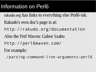 Information on Perl6
rakudo.org has links to everything else Perl6­ish.
Rakudo's own doc's page is at:
<http://rakudo.org/documentation>
Also the Perl Maven: Gabor Szabo
<http://perl6maven.com/>
For example:
./parsing-command-line-arguments-perl6
 