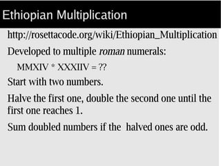 Ethiopian Multiplication
.../wiki/Ethiopian_Multiplication
Developed in the time of roman numerals:
MCMXIV * XXXIIV = ??
Using integer math:
Halve the first number to 1, double the second. 
Sum doubled numbers for odd halved ones.
 