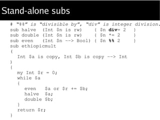Embedded subs
sub ethiopicmult
(
Int $a is copy, Int $b is copy --> Int
)
{
sub halve (Int $n is rw) { $n div= 2 }; # subs...