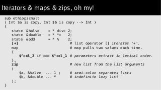Iterators & maps & zips, oh my!
sub ethiopicmult
( Int $a is copy, Int $b is copy --> Int )
{
state &halve = * div= 2;
sta...