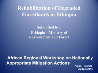 Rehabilitation of Degraded
Forestlands in Ethiopia
Ethiopia – Ministry of
Environment and Forest
Submitted by:
African Regional Workshop on Nationally
Appropriate Mitigation Actions
Kigali, Rwanda
August,2015
 