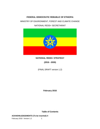 FI
NA
L
D
RA
FT
-V
er
.
1
FEDERAL DEMOCRATIC REBUBLIC OF ETHIOPIA
MINISTRY OF ENVIRONMENT, FOREST AND CLIMATE CHANGE
NATIONAL REDD+ SECRETARIAT
NATIONAL REDD+ STRATEGY
(2016 - 2030)
(FINAL DRAFT version 1.2)
February 2018
Table of Contents
ACKNOWLEDGEMENTS (To be inserted) 4
February 2018 Version 1.2 1
 