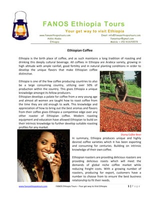 FANOS Ethiopia Tours
Your get way to visit Ethiopia
www.fanosethiopiatours.com
Addis Ababa
Ethiopia

Email: info@fanosethiopiatours.com
fanostour@gmail.com
Mobile: + 251 913170579

Ethiopian Coffee
Ethiopia is the birth place of coffee, and as such maintains a long tradition of roasting and
drinking this deeply cultural beverage. All coffees in Ethiopia are Arabica variety, growing in
high altitude with ample rainfall, good fertility and in natural planting conditions in order to
develop the unique flavors that make Ethiopian coffee
distinctive.
Ethiopia is one of the few coffee producing countries to also
be a large consuming country, utilizing over 50% of
production within the country. This gives Ethiopia a unique
knowledge amongst its fellow producers.
Ethiopian develops a palate for coffee from a very young age
and almost all women are taught how to roast coffee from
the time they are old enough to walk. This knowledge and
appreciation of how to bring out the best aromas and flavors
from their coffee gives Ethiopia a competitive edge over any
other roaster of Ethiopian coffee. Modern roasting
equipment and education have allowed Ethiopian to build on
their intrinsic knowledge to further develop suitable roasting
profiles for any market.
Drying Coffee Bean

In summary, Ethiopia produces unique and highly
desired coffee varieties which it has been exporting
and consuming for centuries. Building on intrinsic
knowledge of their own coffee.
Ethiopian roasters are providing delicious roasters are
providing delicious roasts which will meet the
demands of global niche coffee market while
reducing freight costs. With a growing number of
roasters, producing for export, customers have a
number to choose from to ensure the best business
relationship to fit their needs.
www.fanosethiopiatours.com

FANOS Ethiopia Tours – Your get way to Visit Ethiopia

1|Page

 