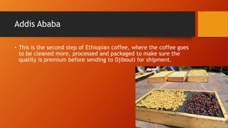 Addis Ababa
• This is the second step of Ethiopian coffee, where the coffee goes
to be cleaned more, processed and packaged to make sure the
quality is premium before sending to Djibouti for shipment.
 