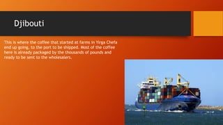 Djibouti
This is where the coffee that started at farms in Yirga Chefa
end up going, to the port to be shipped. Most of the coffee
here is already packaged by the thousands of pounds and
ready to be sent to the wholesalers.
 