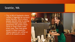 Seattle, WA
• This is HQ of Starbucks where
coffee is regarded as currency
quite literally. This is where
people decide what is coming
in from Ethiopia and really
determine the profits these
farms in Yirga Chefe make
every year, they hold great
power in these countries
whose exports are coffee at
60% of all exports a year.
 