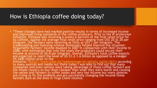 How is Ethiopia coffee doing today?
• “These changes have had marked positive results in terms of increased income
and improved living standards of the coffee producers. Prior to the IP protection
initiative, Ethiopia was receiving a scanty 6 percent of the final retail price for
its coffees. Against the average final retail price ranging from US$ 20 to 28 per
kilogram, the farmers were receiving as little as US$ 1 per kilogram. The
trademarking and licensing scheme immensely helped improve the situation:
Yirgacheffe farmers’ income doubled in 2007 in comparison with their income in
2006, with estimation that over the years the producers could secure their
income at around US $6-8 per kilogram. Overall, Ethiopia’s total coffee exports
are expected to reach the level of US $1.2-1.6 billion as opposed to a meager
US $400 million prior to the
Initiative.”(http://www.wipo.int/ipadvantage/en/details.jsp?id=2621) accordng
to many sources and media out there today I was able to find out that many
companies and even nations were taking advantage of these coffee farmers and
the whole country to buy them cheaper than what they were worth and causing
the nation and farmers to suffer losses and very low income but many pleaces
are trying to fix this problem and are succesfully changing the income these
farmers such as the ones in Yirga Chefe receive.
 